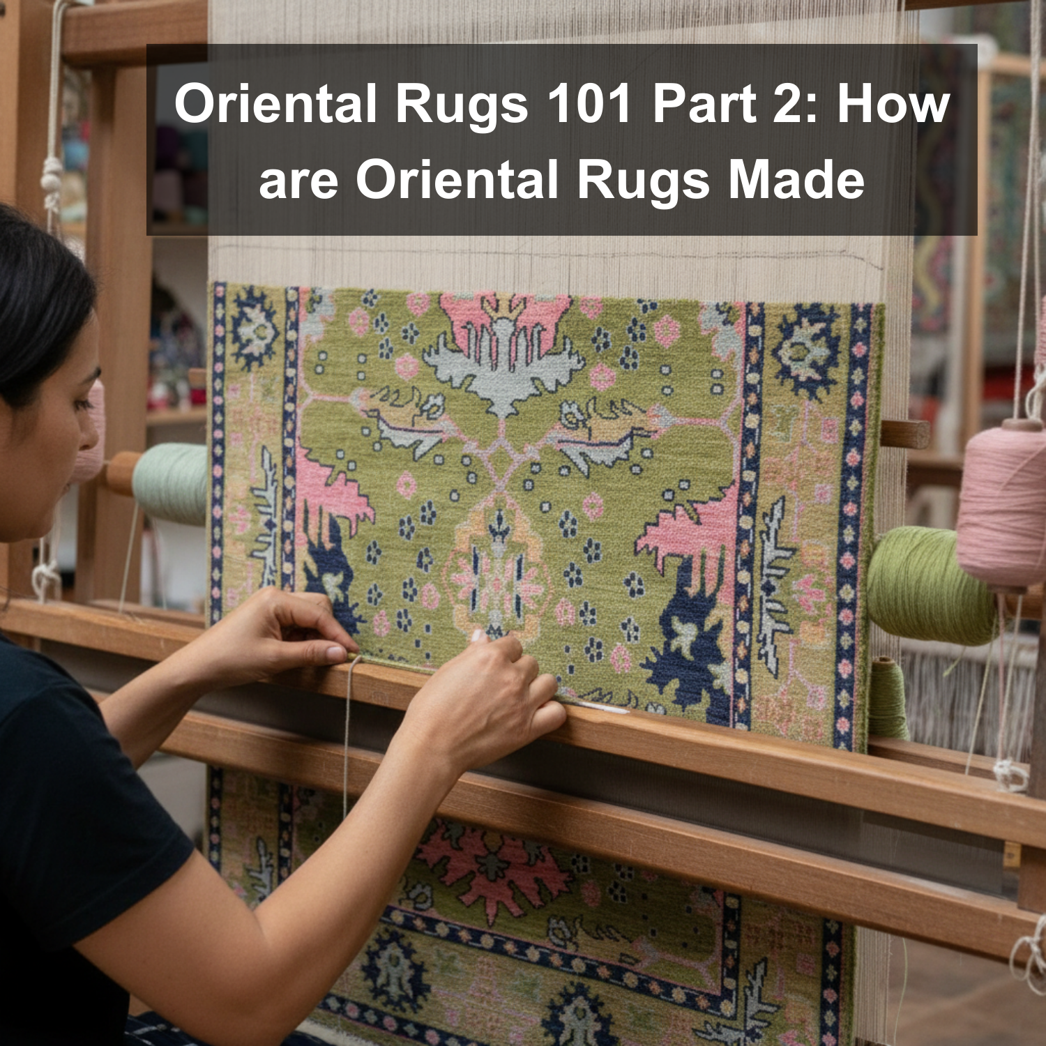 Oriental Rugs 101 Part 2: How are Oriental Rugs Made